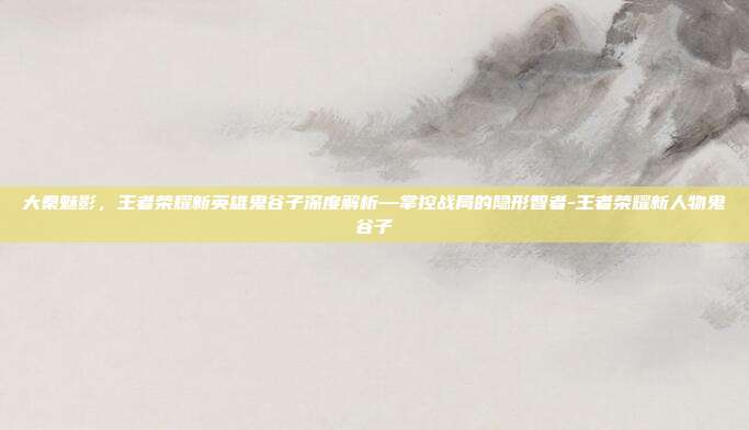 大秦魅影,王者荣耀新英雄鬼谷子深度解析—掌控战局的隐形智者-王者荣耀新人物鬼谷子