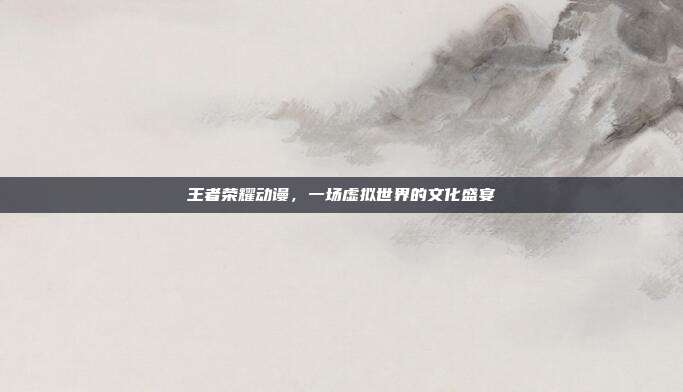 王者荣耀动谩,一场虚拟世界的文化盛宴