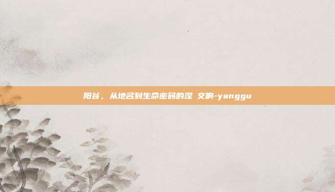 阳谷,从地名到生命密码的涅槃交响-yanggu