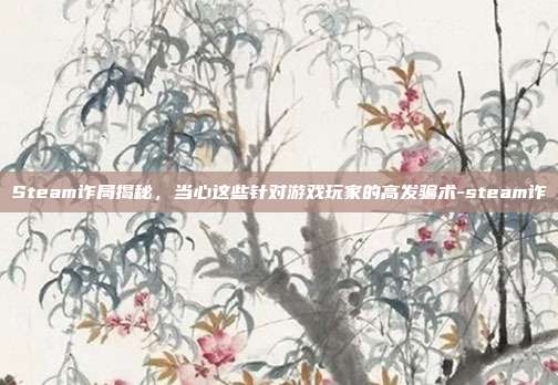 Steam诈局揭秘，当心这些针对游戏玩家的高发骗术-steam诈