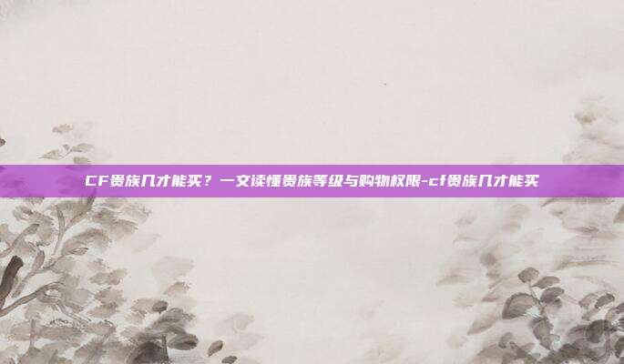 CF贵族几才能买?一文读懂贵族等级与购物权限-cf贵族几才能买