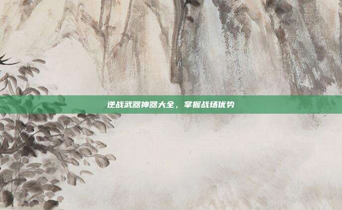 逆战武器神器大全,掌握战场优势
