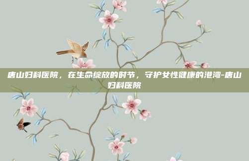 唐山妇科医院，在生命绽放的时节，守护女性健康的港湾-唐山妇科医院