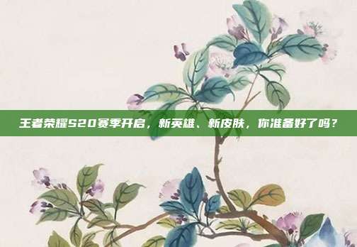 王者荣耀S20赛季开启,新英雄、新皮肤,你准备好了吗?