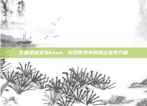 王者荣耀女生kous,游戏世界中的独立女性力量