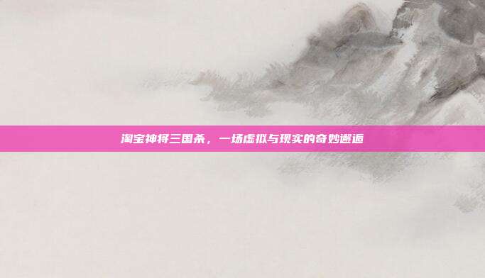 淘宝神将三国杀,一场虚拟与现实的奇妙邂逅