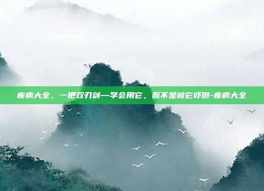 疾病大全,一把双刃剑—学会用它,而不是被它吓倒-疾病大全