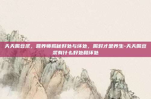 天天喝豆浆，营养师揭秘好处与坏处，喝对才是养生-天天喝豆浆有什么好处和坏处