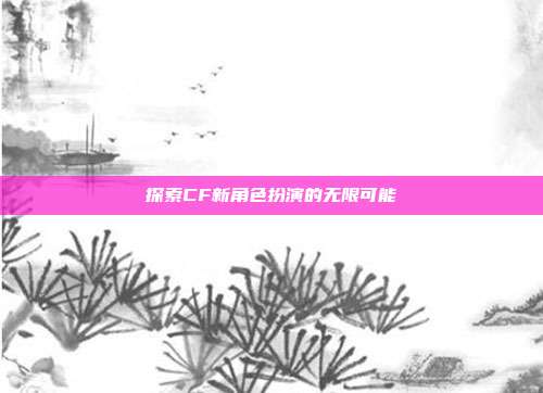 探索CF新角色扮演的无限可能