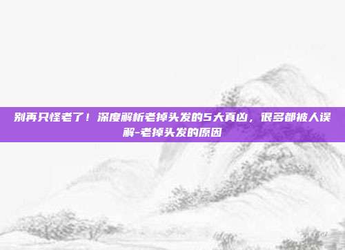 别再只怪老了！深度解析老掉头发的5大真凶，很多都被人误解-老掉头发的原因