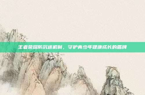 王者荣耀防沉迷机制,守护青少年健康成长的盾牌