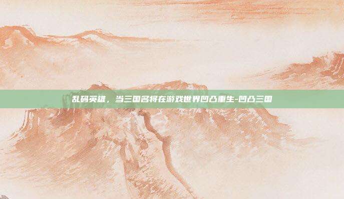 乱码英雄,当三国名将在游戏世界凹凸重生-凹凸三国
