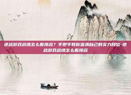 逆战游戏战绩怎么看排名？手把手教你查清自己的实力段位-逆战游戏战绩怎么看排名