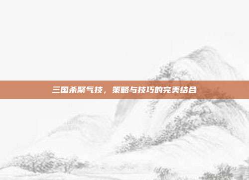 三国杀聚气技,策略与技巧的完美结合