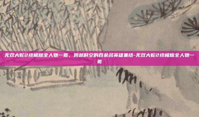 无双大蛇2终极版全人物一览，跨越时空的百余名英雄集结-无双大蛇2终极版全人物一览