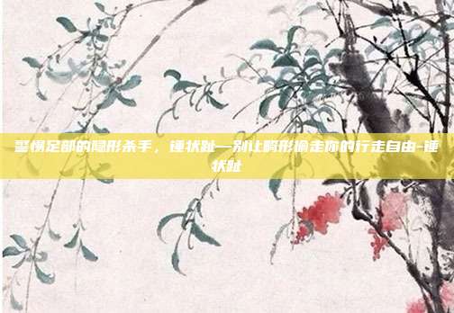 警惕足部的隐形杀手,锤状趾—别让畸形偷走你的行走自由-锤状趾