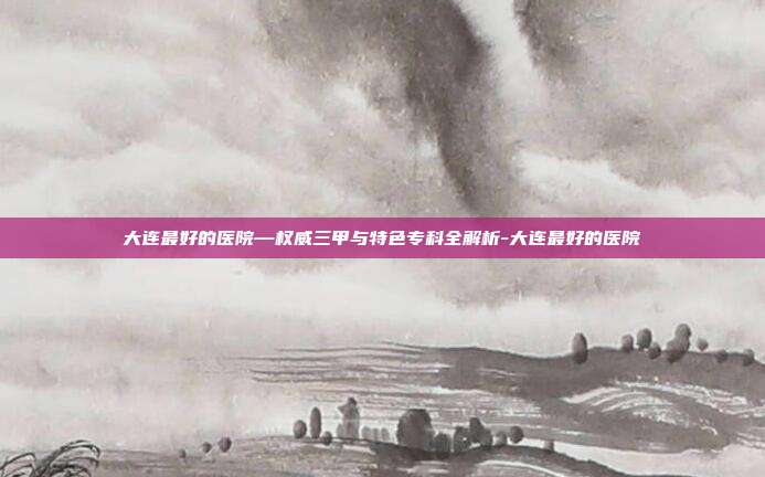 大连最好的医院—权威三甲与特色专科全解析-大连最好的医院