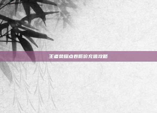 王者荣耀点卷低价充值攻略