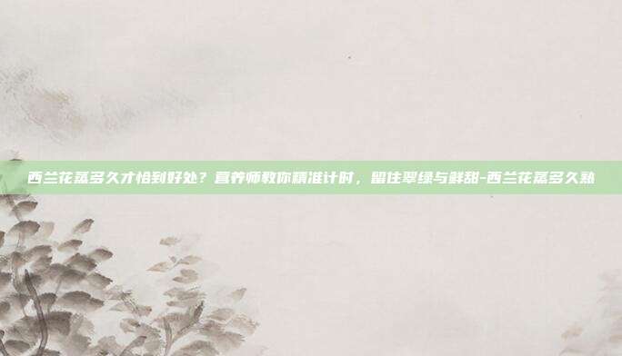 西兰花蒸多久才恰到好处？营养师教你精准计时，留住翠绿与鲜甜-西兰花蒸多久熟