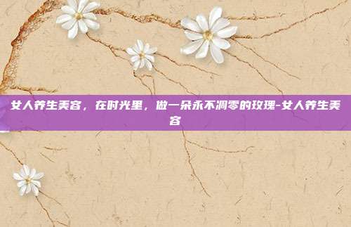 女人养生美容，在时光里，做一朵永不凋零的玫瑰-女人养生美容