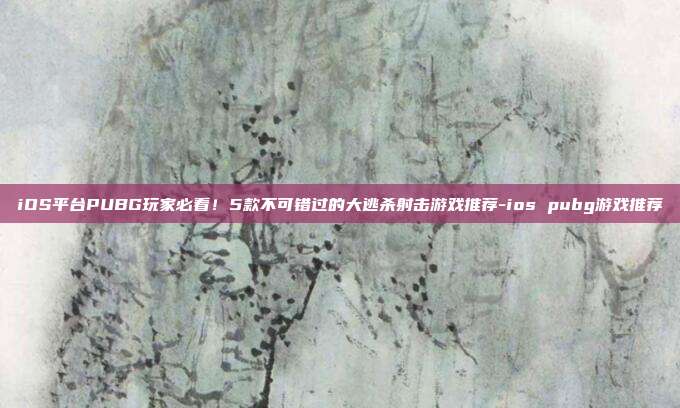 iOS平台PUBG玩家必看！5款不可错过的大逃杀射击游戏推荐-ios pubg游戏推荐