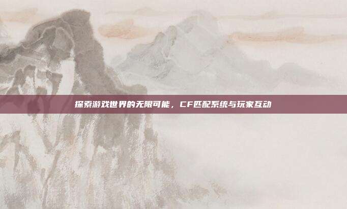 探索游戏世界的无限可能，CF匹配系统与玩家互动