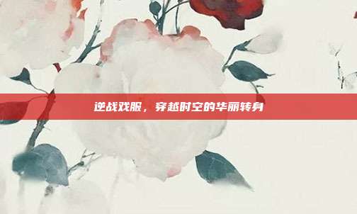 逆战戏服,穿越时空的华丽转身