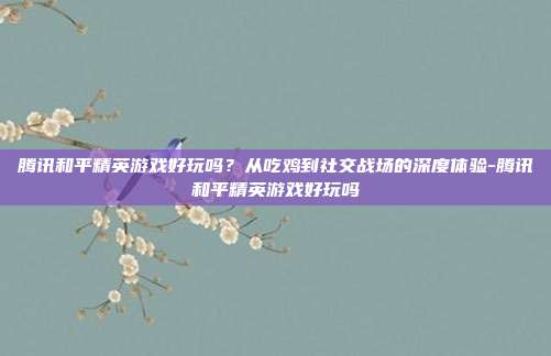 腾讯和平精英游戏好玩吗？从吃鸡到社交战场的深度体验-腾讯和平精英游戏好玩吗