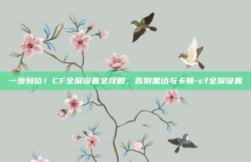 一步到位!CF全屏设置全攻略,告别黑边与卡顿-cf全屏设置
