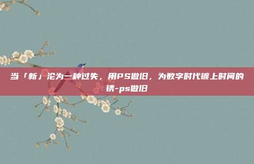 当「新」沦为一种过失,用PS做旧,为数字时代镀上时间的锈-ps做旧