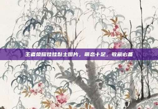 王者荣耀娃娃黏土图片,萌态十足,收藏必备