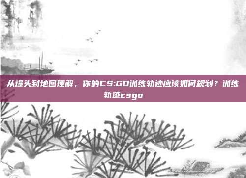 从爆头到地图理解，你的CS:GO训练轨迹应该如何规划？训练轨迹csgo