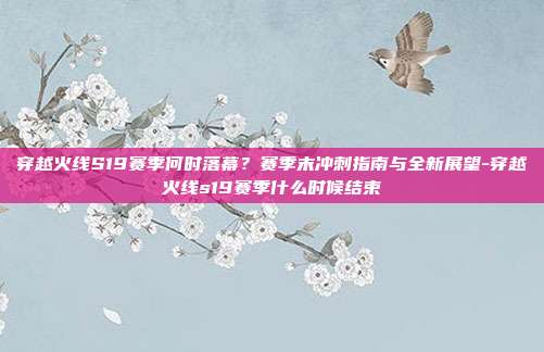 穿越火线S19赛季何时落幕?赛季末冲刺指南与全新展望-穿越火线s19赛季什么时候结束