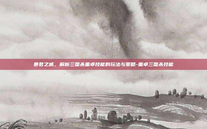 暴君之威，解析三国杀董卓技能的玩法与策略-董卓三国杀技能