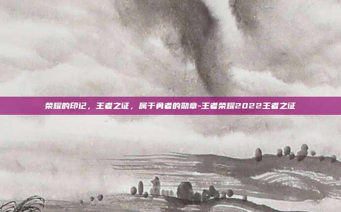 荣耀的印记,王者之证,属于勇者的勋章-王者荣耀2022王者之证