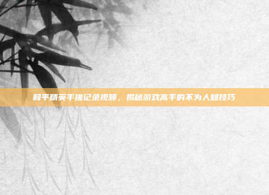 和平精英手搓记录视频，揭秘游戏高手的不为人知技巧