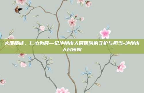 大医精诚,仁心为民—记泸州市人民医院的守护与担当-泸州市人民医院