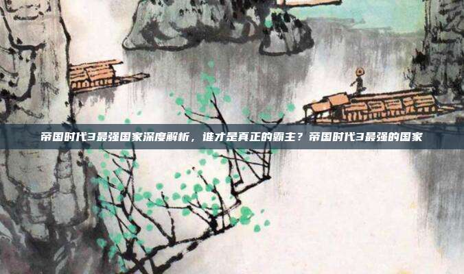 帝国时代3最强国家深度解析,谁才是真正的霸主?帝国时代3最强的国家