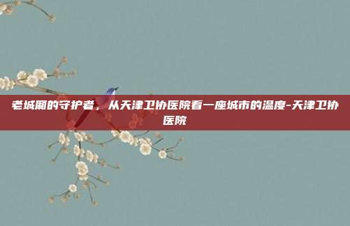 老城厢的守护者,从天津卫协医院看一座城市的温度-天津卫协医院