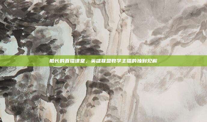 船长的直播课堂,英雄联盟教学主播的独到见解