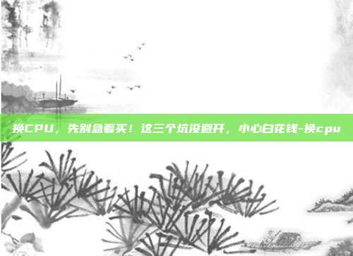 换CPU,先别急着买!这三个坑没避开,小心白花钱-换cpu