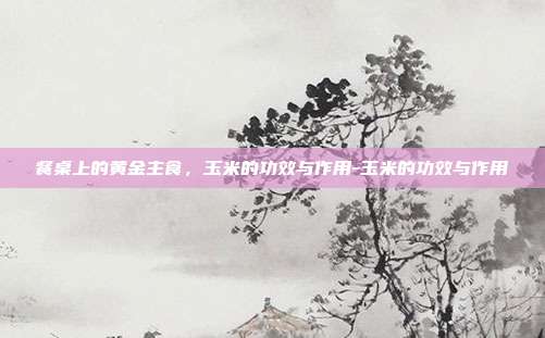 餐桌上的黄金主食,玉米的功效与作用-玉米的功效与作用