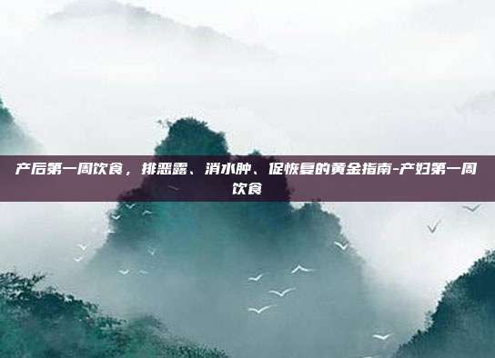 产后第一周饮食,排恶露、消水肿、促恢复的黄金指南-产妇第一周饮食