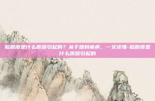 脸脱皮是什么原因引起的?从干燥到疾病,一文读懂-脸脱皮是什么原因引起的
