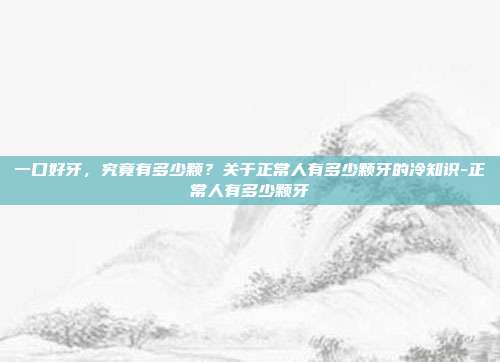 一口好牙,究竟有多少颗?关于正常人有多少颗牙的冷知识-正常人有多少颗牙