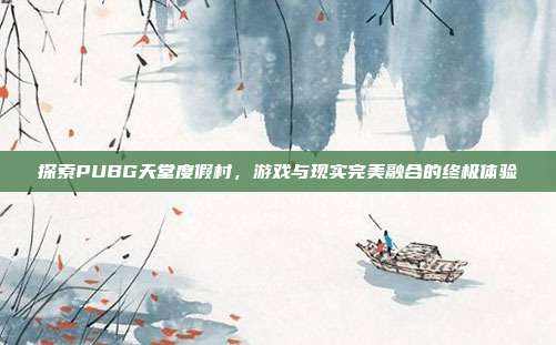 探索PUBG天堂度假村,游戏与现实完美融合的终极体验
