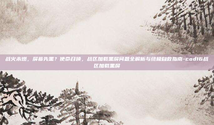 战火未燃，屏幕先黑？使命召唤，战区加载黑屏问题全解析与终极自救指南-cod16战区加载黑屏