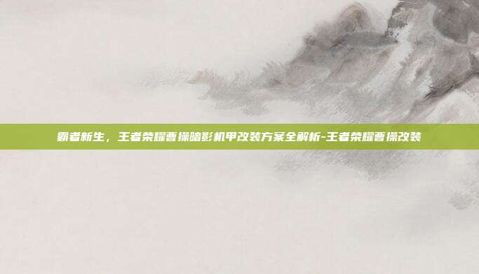 霸者新生，王者荣耀曹操暗影机甲改装方案全解析-王者荣耀曹操改装