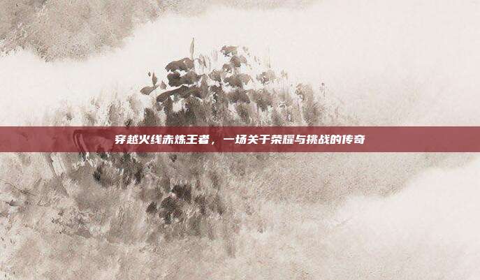 穿越火线赤炼王者,一场关于荣耀与挑战的传奇