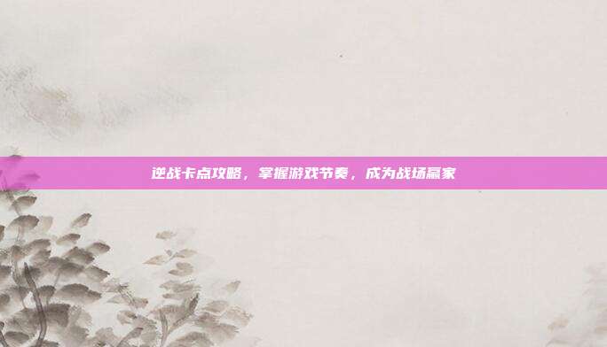 逆战卡点攻略，掌握游戏节奏，成为战场赢家